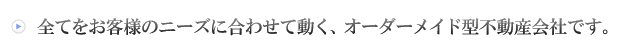 全てをお客様に合わせて動く、オーダーメメイド式不動産会社です。